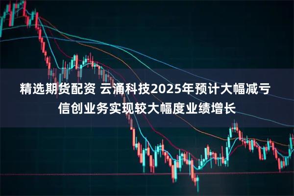 精选期货配资 云涌科技2025年预计大幅减亏 信创业务实现较大幅度业绩增长