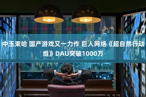 中玉束哈 国产游戏又一力作 巨人网络《超自然行动组》DAU突破1000万