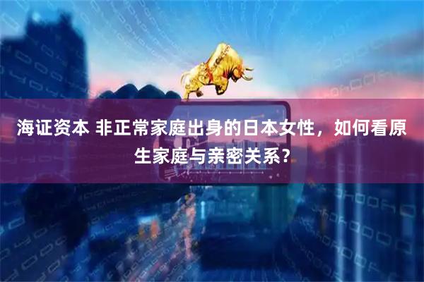 海证资本 非正常家庭出身的日本女性，如何看原生家庭与亲密关系？