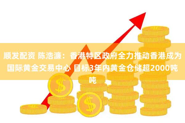 顺发配资 陈浩濂：香港特区政府全力推动香港成为国际黄金交易中心 目标3年内黄金仓储超2000吨