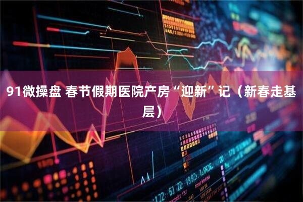 91微操盘 春节假期医院产房“迎新”记（新春走基层）