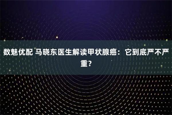 数魅优配 马晓东医生解读甲状腺癌：它到底严不严重？
