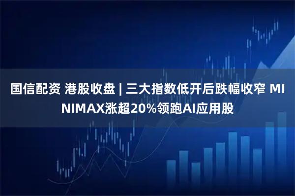 国信配资 港股收盘 | 三大指数低开后跌幅收窄 MINIMAX涨超20%领跑AI应用股