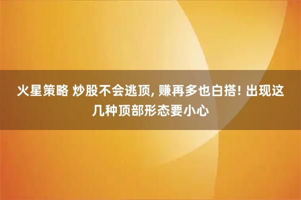 火星策略 炒股不会逃顶, 赚再多也白搭! 出现这几种顶部形态要小心