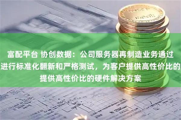 富配平台 协创数据：公司服务器再制造业务通过对回收服务器进行标准化翻新和严格测试，为客户提供高性价比的硬件解决方案