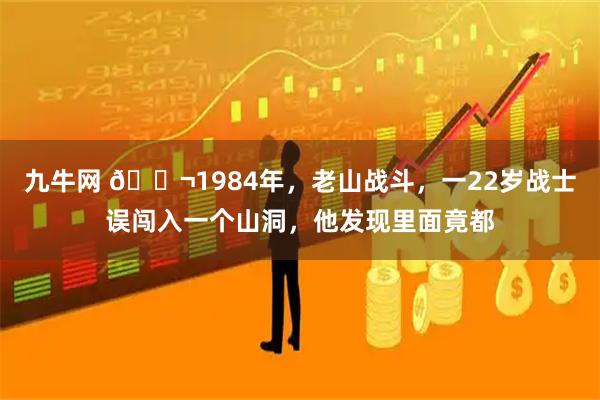 九牛网 🌬1984年，老山战斗，一22岁战士误闯入一个山洞，他发现里面竟都