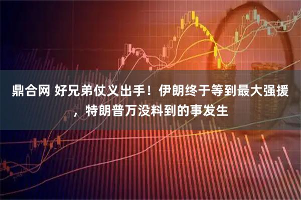 鼎合网 好兄弟仗义出手！伊朗终于等到最大强援，特朗普万没料到的事发生