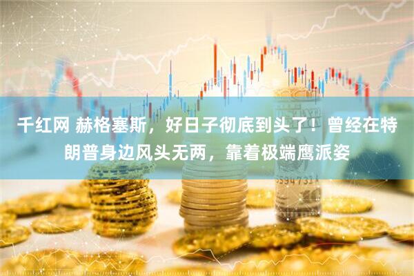 千红网 赫格塞斯，好日子彻底到头了！曾经在特朗普身边风头无两，靠着极端鹰派姿