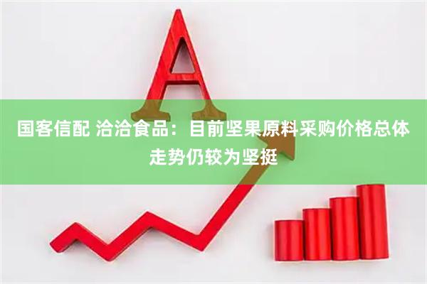 国客信配 洽洽食品：目前坚果原料采购价格总体走势仍较为坚挺