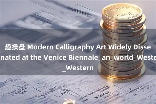 趣操盘 Modern Calligraphy Art Widely Disseminated at the Venice Biennale_an_world_Western