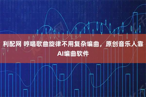 利配网 哼唱歌曲旋律不用复杂编曲，原创音乐人靠AI编曲软件