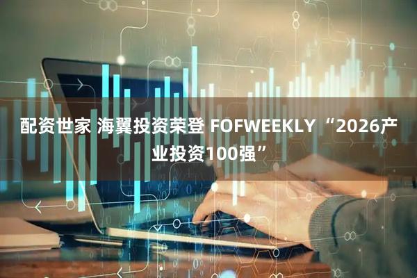 配资世家 海翼投资荣登 FOFWEEKLY “2026产业投资100强”