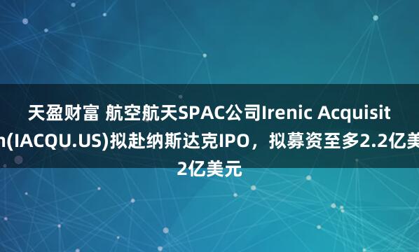 天盈财富 航空航天SPAC公司Irenic Acquisition(IACQU.US)拟赴纳斯达克IPO，拟募资至多2.2亿美元