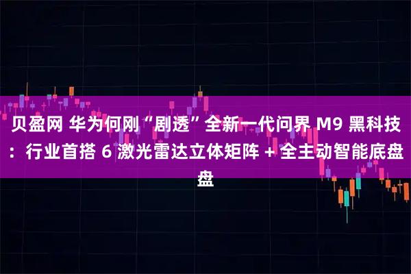 贝盈网 华为何刚“剧透”全新一代问界 M9 黑科技：行业首搭 6 激光雷达立体矩阵 + 全主动智能底盘