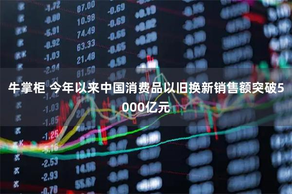 牛掌柜 今年以来中国消费品以旧换新销售额突破5000亿元