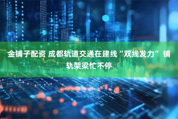 金铺子配资 成都轨道交通在建线“双线发力” 铺轨架梁忙不停