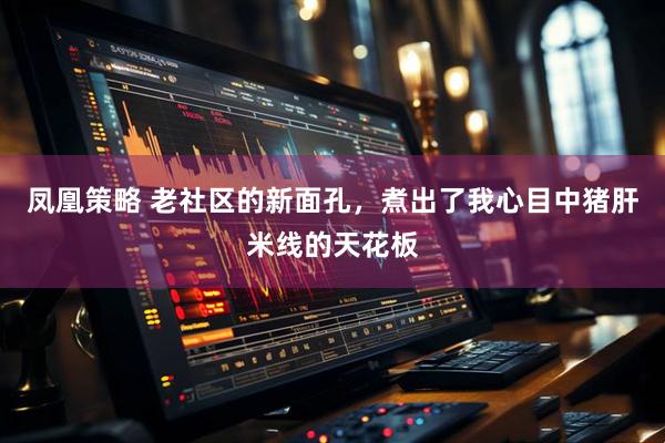 凤凰策略 老社区的新面孔，煮出了我心目中猪肝米线的天花板