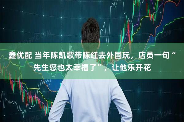 鑫优配 当年陈凯歌带陈红去外国玩，店员一句“先生您也太幸福了”，让他乐开花