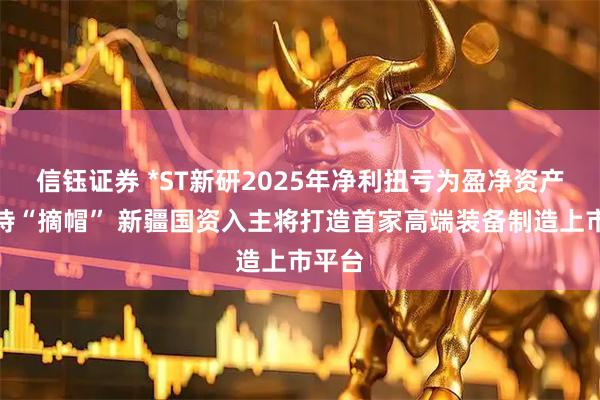 信钰证券 *ST新研2025年净利扭亏为盈净资产转正待“摘帽” 新疆国资入主将打造首家高端装备制造上市平台