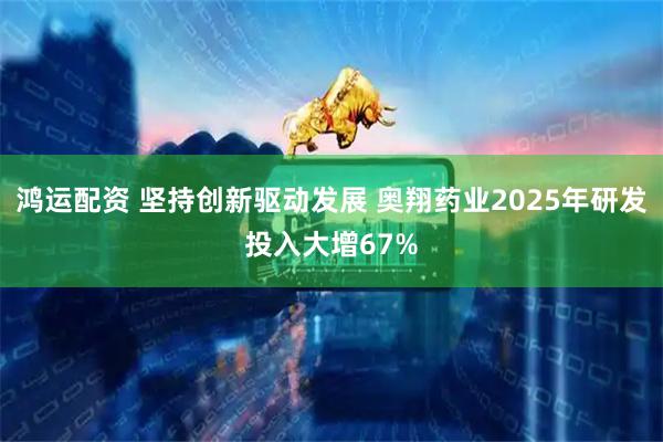 鸿运配资 坚持创新驱动发展 奥翔药业2025年研发投入大增67%